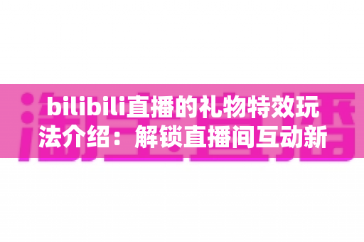 bilibili直播的礼物特效玩法介绍：解锁直播间互动新姿势，玩转每一份心意的视觉盛宴