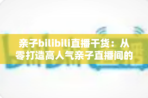 亲子bilibili直播干货:从零打造高人气亲子直播间的全方位实战指南 亲子bilibili直播干货:从零打造高人气亲子直播间的全方位实战指南