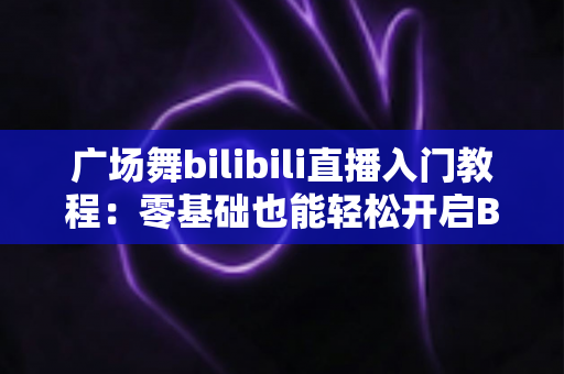 广场舞bilibili直播入门教程：零基础也能轻松开启B站直播舞台的完整攻略