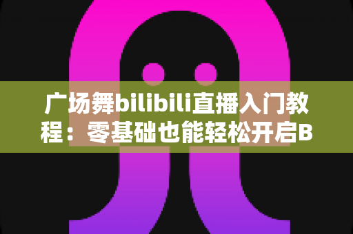 广场舞bilibili直播入门教程：零基础也能轻松开启B站直播舞台的完整攻略