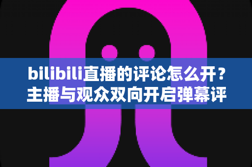 bilibili直播的评论怎么开？主播与观众双向开启弹幕评论的完整实用教程