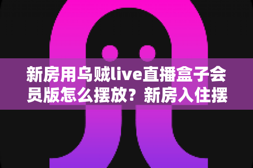 新房用乌贼live直播盒子会员版怎么摆放?新房入住摆放全攻略与实用技巧 新房用乌贼live直播盒子会员版怎么摆放?新房入住摆放全攻略与实用技巧