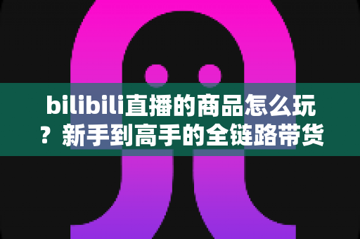 bilibili直播的商品怎么玩？新手到高手的全链路带货实战指南