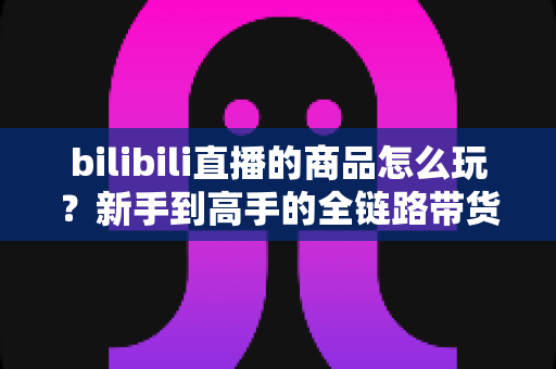 bilibili直播的商品怎么玩？新手到高手的全链路带货实战指南