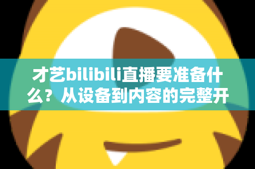才艺bilibili直播要准备什么？从设备到内容的完整开播指南