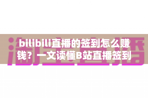bilibili直播的签到怎么赚钱？一文读懂B站直播签到玩法与变现路径