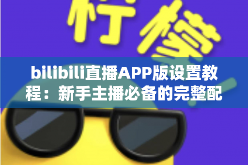 bilibili直播APP版设置教程:新手主播必备的完整配置指南 bilibili直播APP版设置教程:新手主播必备的完整配置指南