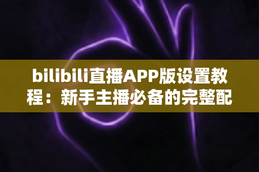 bilibili直播APP版设置教程:新手主播必备的完整配置指南 bilibili直播APP版设置教程:新手主播必备的完整配置指南