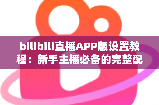 bilibili直播APP版设置教程:新手主播必备的完整配置指南 bilibili直播APP版设置教程:新手主播必备的完整配置指南