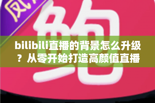 bilibili直播的背景怎么升级?从零开始打造高颜值直播间的完整攻略 bilibili直播的背景怎么升级?从零开始打造高颜值直播间的完整攻略