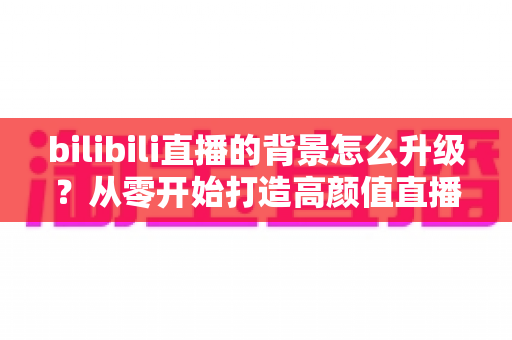 bilibili直播的背景怎么升级？从零开始打造高颜值直播间的完整攻略