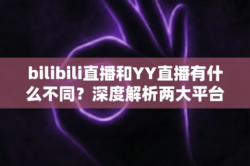 bilibili直播和YY直播有什么不同？深度解析两大平台差异，帮你找到最适合的直播选择