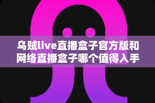乌贼live直播盒子官方版和网络直播盒子哪个值得入手?主播装备选购全攻略深度解析 乌贼live直播盒子官方版和网络直播盒子哪个值得入手?主播装备选购全攻略深度解析