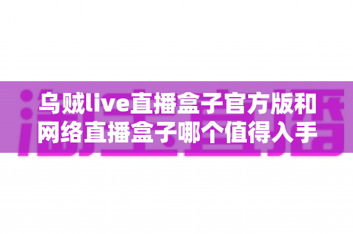 乌贼live直播盒子官方版和网络直播盒子哪个值得入手?主播装备选购全攻略深度解析 乌贼live直播盒子官方版和网络直播盒子哪个值得入手?主播装备选购全攻略深度解析