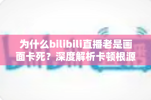 为什么bilibili直播老是画面卡死？深度解析卡顿根源与全方位解决指南