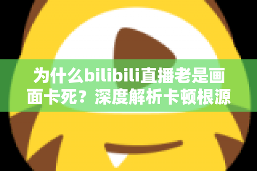 为什么bilibili直播老是画面卡死？深度解析卡顿根源与全方位解决指南