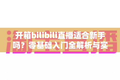 开箱bilibili直播适合新手吗？零基础入门全解析与实战攻略