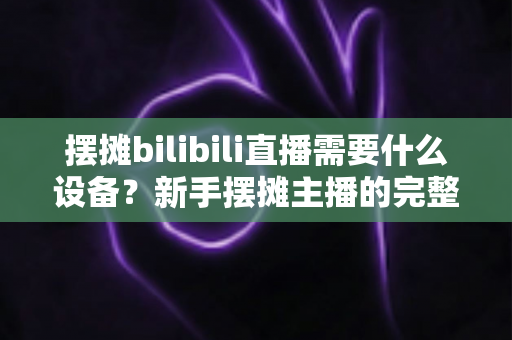 摆摊bilibili直播需要什么设备?新手摆摊主播的完整装备清单与实用指南 摆摊bilibili直播需要什么设备?新手摆摊主播的完整装备清单与实用指南