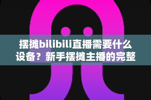 摆摊bilibili直播需要什么设备?新手摆摊主播的完整装备清单与实用指南 摆摊bilibili直播需要什么设备?新手摆摊主播的完整装备清单与实用指南