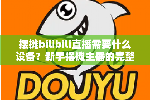 摆摊bilibili直播需要什么设备?新手摆摊主播的完整装备清单与实用指南 摆摊bilibili直播需要什么设备?新手摆摊主播的完整装备清单与实用指南