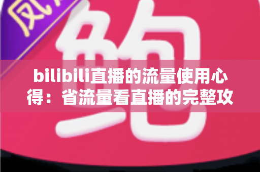bilibili直播的流量使用心得:省流量看直播的完整攻略与清晰度优化指南 bilibili直播的流量使用心得:省流量看直播的完整攻略与清晰度优化指南