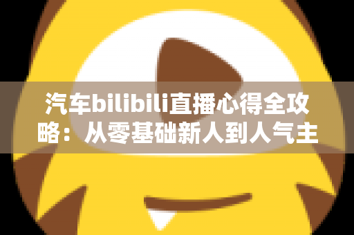 汽车bilibili直播心得全攻略:从零基础新人到人气主播的实战技巧与运营经验详解 汽车bilibili直播心得全攻略:从零基础新人到人气主播的实战技巧与运营经验详解
