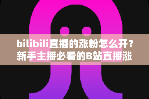 bilibili直播的涨粉怎么开？新手主播必看的B站直播涨粉实战指南