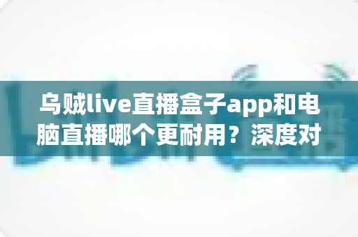 乌贼live直播盒子app和电脑直播哪个更耐用?深度对比分析助你做出明智选择 乌贼live直播盒子app和电脑直播哪个更耐用?深度对比分析助你做出明智选择