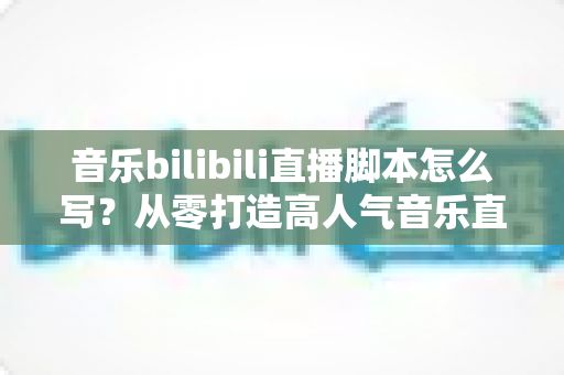 音乐bilibili直播脚本怎么写？从零打造高人气音乐直播间的完整指南