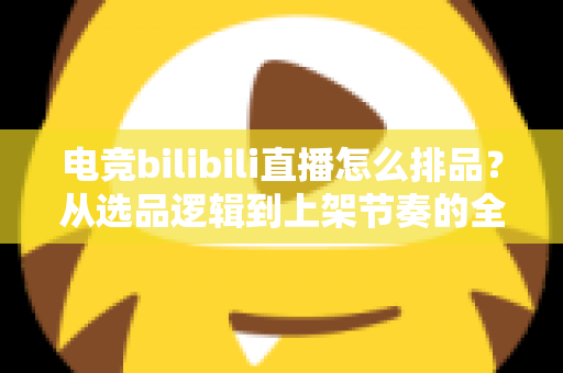 电竞bilibili直播怎么排品？从选品逻辑到上架节奏的全流程实战指南