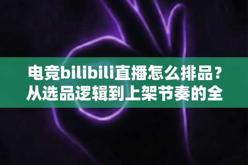 电竞bilibili直播怎么排品？从选品逻辑到上架节奏的全流程实战指南