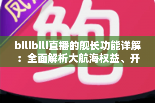 bilibili直播的舰长功能详解:全面解析大航海权益、开通流程与真实价值 bilibili直播的舰长功能详解:全面解析大航海权益、开通流程与真实价值