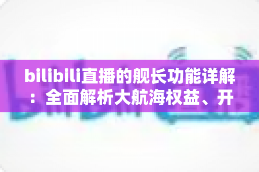 bilibili直播的舰长功能详解：全面解析大航海权益、开通流程与真实价值