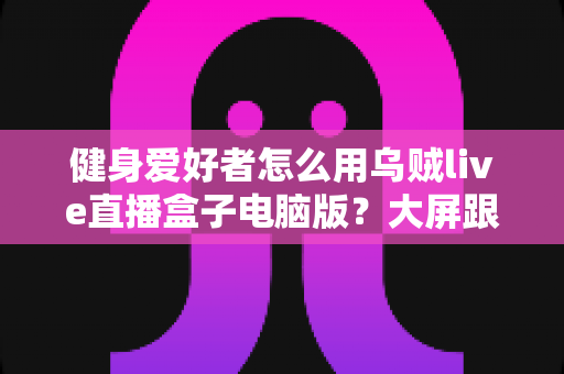 健身爱好者怎么用乌贼live直播盒子电脑版？大屏跟练、健身直播与训练记录全流程指南