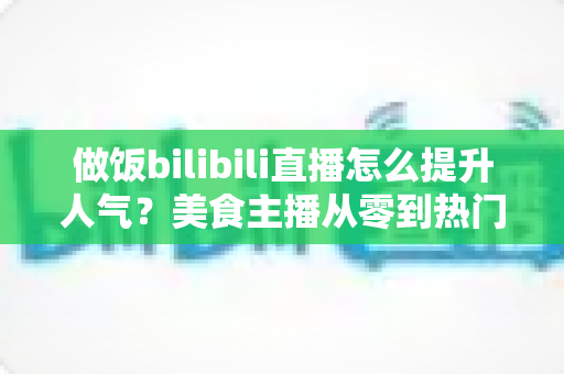 做饭bilibili直播怎么提升人气?美食主播从零到热门的实战运营指南 做饭bilibili直播怎么提升人气?美食主播从零到热门的实战运营指南