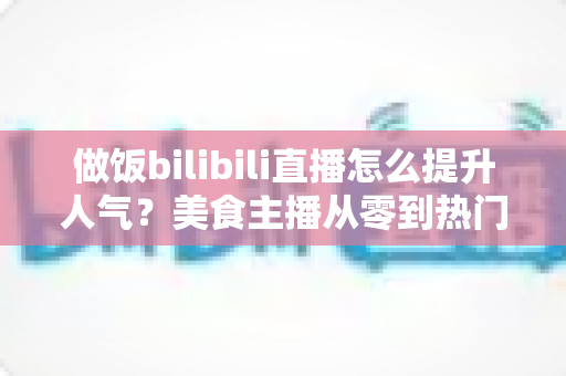 做饭bilibili直播怎么提升人气?美食主播从零到热门的实战运营指南 做饭bilibili直播怎么提升人气?美食主播从零到热门的实战运营指南