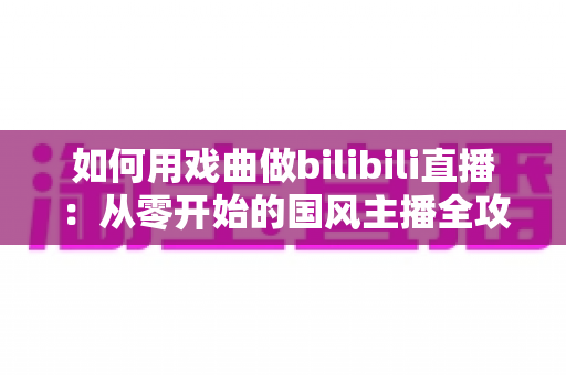 如何用戏曲做bilibili直播：从零开始的国风主播全攻略（附设备清单与涨粉技巧）