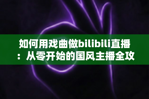如何用戏曲做bilibili直播：从零开始的国风主播全攻略（附设备清单与涨粉技巧）