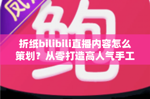 折纸bilibili直播内容怎么策划？从零打造高人气手工直播间的完整攻略