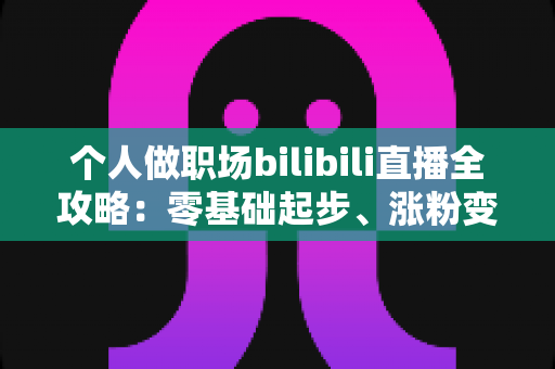个人做职场bilibili直播全攻略：零基础起步、涨粉变现的实战指南