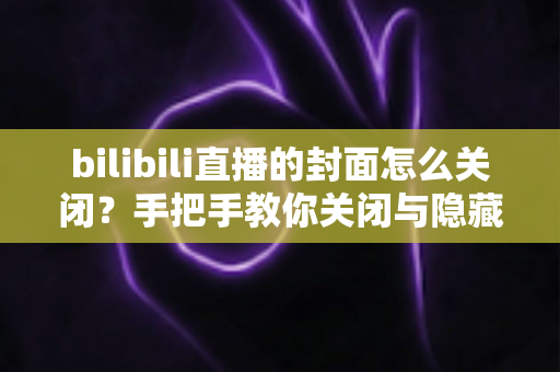 bilibili直播的封面怎么关闭?手把手教你关闭与隐藏B站直播封面的实用教程 bilibili直播的封面怎么关闭?手把手教你关闭与隐藏B站直播封面的实用教程