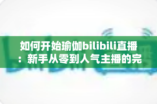 如何开始瑜伽bilibili直播：新手从零到人气主播的完整实战指南