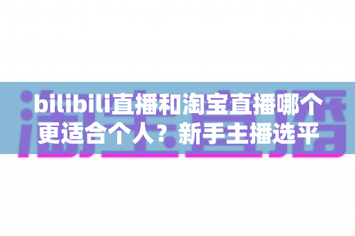 bilibili直播和淘宝直播哪个更适合个人?新手主播选平台深度解析与实用指南 bilibili直播和淘宝直播哪个更适合个人?新手主播选平台深度解析与实用指南