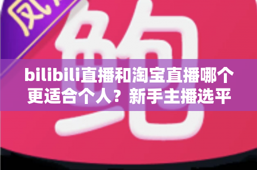 bilibili直播和淘宝直播哪个更适合个人？新手主播选平台深度解析与实用指南