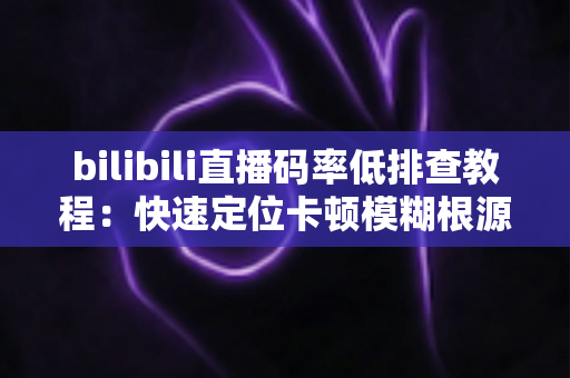 bilibili直播码率低排查教程：快速定位卡顿模糊根源，全面提升直播画质的实用指南