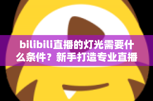 bilibili直播的灯光需要什么条件?新手打造专业直播间灯光布置的完整指南 bilibili直播的灯光需要什么条件?新手打造专业直播间灯光布置的完整指南