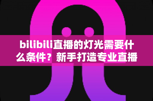 bilibili直播的灯光需要什么条件?新手打造专业直播间灯光布置的完整指南 bilibili直播的灯光需要什么条件?新手打造专业直播间灯光布置的完整指南