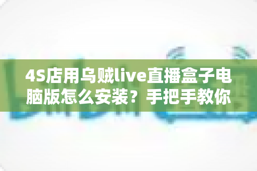 4S店用乌贼live直播盒子电脑版怎么安装？手把手教你完成门店直播设备部署