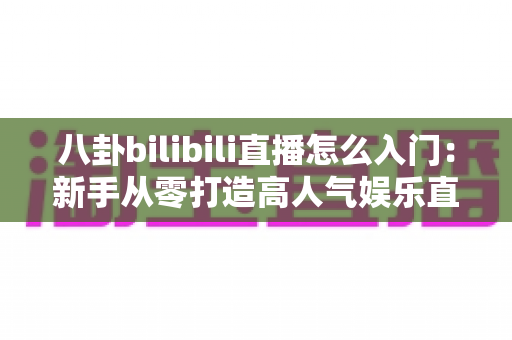 八卦bilibili直播怎么入门:新手从零打造高人气娱乐直播间的完整指南 八卦bilibili直播怎么入门:新手从零打造高人气娱乐直播间的完整指南