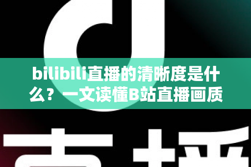 bilibili直播的清晰度是什么？一文读懂B站直播画质等级、设置方法与优化技巧全攻略